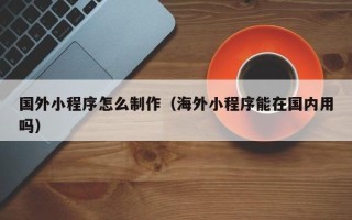 安陆国外小程序怎么制作（海外小程序能在国内用吗）