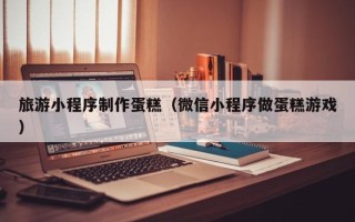 安陆旅游小程序制作蛋糕（微信小程序做蛋糕游戏）